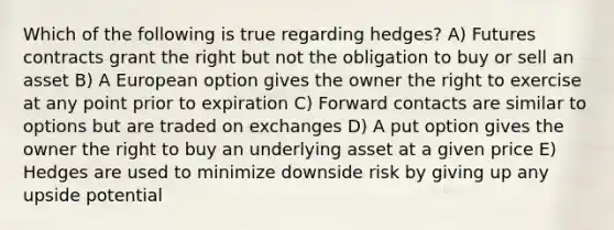 Which of the following is true regarding hedges? A) Futures contracts grant the right but not the obligation to buy or sell an asset B) A European option gives the owner the right to exercise at any point prior to expiration C) Forward contacts are similar to options but are traded on exchanges D) A put option gives the owner the right to buy an underlying asset at a given price E) Hedges are used to minimize downside risk by giving up any upside potential