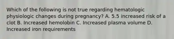 Which of the following is not true regarding hematologic physiologic changes during pregnancy? A. 5.5 increased risk of a clot B. Increased hemolobin C. Increased plasma volume D. Increased iron requirements