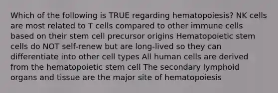 Which of the following is TRUE regarding hematopoiesis? NK cells are most related to T cells compared to other immune cells based on their stem cell precursor origins Hematopoietic stem cells do NOT self-renew but are long-lived so they can differentiate into other cell types All human cells are derived from the hematopoietic stem cell The secondary lymphoid organs and tissue are the major site of hematopoiesis