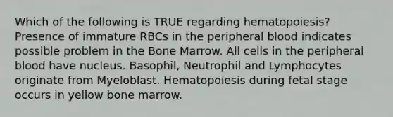 Which of the following is TRUE regarding hematopoiesis? Presence of immature RBCs in the peripheral blood indicates possible problem in the Bone Marrow. All cells in the peripheral blood have nucleus. Basophil, Neutrophil and Lymphocytes originate from Myeloblast. Hematopoiesis during fetal stage occurs in yellow bone marrow.