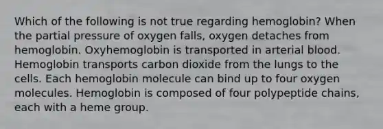 Which of the following is not true regarding hemoglobin? When the partial pressure of oxygen falls, oxygen detaches from hemoglobin. Oxyhemoglobin is transported in arterial blood. Hemoglobin transports carbon dioxide from the lungs to the cells. Each hemoglobin molecule can bind up to four oxygen molecules. Hemoglobin is composed of four polypeptide chains, each with a heme group.