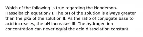 Which of the following is true regarding the Henderson-Hasselbalch equation? I. The pH of the solution is always <a href='https://www.questionai.com/knowledge/ktgHnBD4o3-greater-than' class='anchor-knowledge'>greater than</a> the pKa of the solution II. As the ratio of conjugate base to acid increases, the pH increases III. The hydrogen ion concentration can never equal the acid dissociation constant