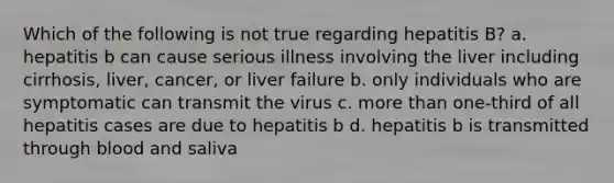 Which of the following is not true regarding hepatitis B? a. hepatitis b can cause serious illness involving the liver including cirrhosis, liver, cancer, or liver failure b. only individuals who are symptomatic can transmit the virus c. more than one-third of all hepatitis cases are due to hepatitis b d. hepatitis b is transmitted through blood and saliva