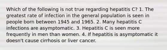 Which of the following is not true regarding hepatitis C? 1. The greatest rate of infection in the general population is seen in people born between 1945 and 1965. 2. Many hepatitis C infections are asymptomatic. 3. Hepatitis C is seen more frequently in men than women. 4. If hepatitis is asymptomatic it doesn't cause cirrhosis or liver cancer.