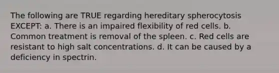 The following are TRUE regarding hereditary spherocytosis EXCEPT: a. There is an impaired flexibility of red cells. b. Common treatment is removal of the spleen. c. Red cells are resistant to high salt concentrations. d. It can be caused by a deficiency in spectrin.