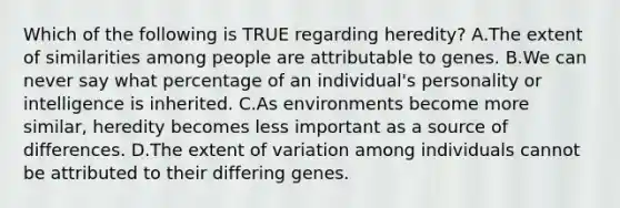 Which of the following is TRUE regarding heredity? A.The extent of similarities among people are attributable to genes. B.We can never say what percentage of an individual's personality or intelligence is inherited. C.As environments become more similar, heredity becomes less important as a source of differences. D.The extent of variation among individuals cannot be attributed to their differing genes.