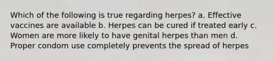 Which of the following is true regarding herpes? a. Effective vaccines are available b. Herpes can be cured if treated early c. Women are more likely to have genital herpes than men d. Proper condom use completely prevents the spread of herpes