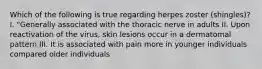 Which of the following is true regarding herpes zoster (shingles)? I. "Generally associated with the thoracic nerve in adults II. Upon reactivation of the virus, skin lesions occur in a dermatomal pattern III. It is associated with pain more in younger individuals compared older individuals