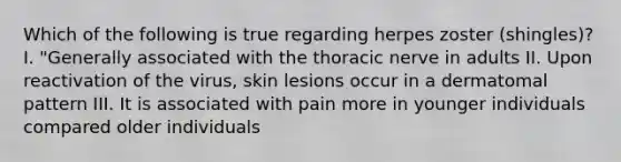 Which of the following is true regarding herpes zoster (shingles)? I. "Generally associated with the thoracic nerve in adults II. Upon reactivation of the virus, skin lesions occur in a dermatomal pattern III. It is associated with pain more in younger individuals compared older individuals