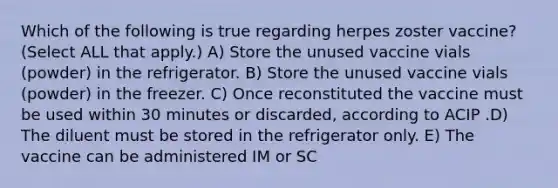 Which of the following is true regarding herpes zoster vaccine? (Select ALL that apply.) A) Store the unused vaccine vials (powder) in the refrigerator. B) Store the unused vaccine vials (powder) in the freezer. C) Once reconstituted the vaccine must be used within 30 minutes or discarded, according to ACIP .D) The diluent must be stored in the refrigerator only. E) The vaccine can be administered IM or SC