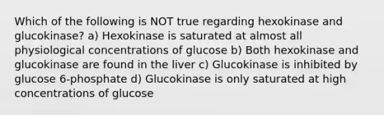 Which of the following is NOT true regarding hexokinase and glucokinase? a) Hexokinase is saturated at almost all physiological concentrations of glucose b) Both hexokinase and glucokinase are found in the liver c) Glucokinase is inhibited by glucose 6-phosphate d) Glucokinase is only saturated at high concentrations of glucose