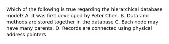 Which of the following is true regarding the hierarchical database model? A. It was first developed by Peter Chen. B. Data and methods are stored together in the database C. Each node may have many parents. D. Records are connected using physical address pointers