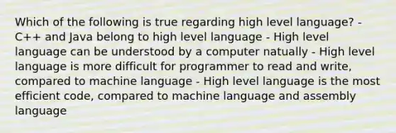 Which of the following is true regarding high level language? - C++ and Java belong to high level language - High level language can be understood by a computer natually - High level language is more difficult for programmer to read and write, compared to machine language - High level language is the most efficient code, compared to machine language and assembly language