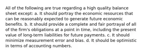 All of the following are true regarding a high quality balance sheet except: a. It should portray the economic resources that can be reasonably expected to generate future economic benefits. b. It should provide a complete and fair portrayal of all of the firm's obligations at a point in time, including the present value of long-term liabilities for future payments. c. It should minimize measurement error and bias. d. It should be optimistic in terms of accounting numbers.