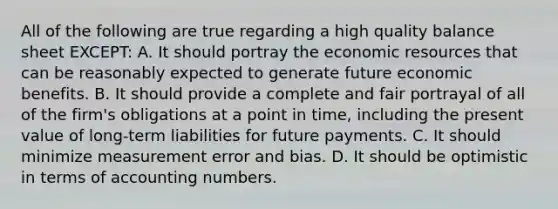 All of the following are true regarding a high quality balance sheet EXCEPT: A. It should portray the economic resources that can be reasonably expected to generate future economic benefits. B. It should provide a complete and fair portrayal of all of the firm's obligations at a point in time, including the present value of long-term liabilities for future payments. C. It should minimize measurement error and bias. D. It should be optimistic in terms of accounting numbers.