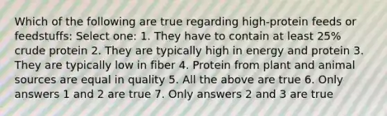 Which of the following are true regarding high-protein feeds or feedstuffs: Select one: 1. They have to contain at least 25% crude protein 2. They are typically high in energy and protein 3. They are typically low in fiber 4. Protein from plant and animal sources are equal in quality 5. All the above are true 6. Only answers 1 and 2 are true 7. Only answers 2 and 3 are true