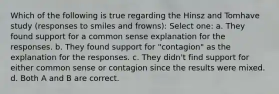 Which of the following is true regarding the Hinsz and Tomhave study (responses to smiles and frowns): Select one: a. They found support for a common sense explanation for the responses. b. They found support for "contagion" as the explanation for the responses. c. They didn't find support for either common sense or contagion since the results were mixed. d. Both A and B are correct.