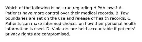 Which of the following is not true regarding HIPAA laws? A. Patients have more control over their medical records. B. Few boundaries are set on the use and release of health records. C. Patients can make informed choices on how their personal health information is used. D. Violators are held accountable if patients' privacy rights are compromised.