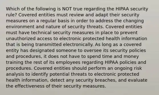 Which of the following is NOT true regarding the HIPAA security rule? Covered entities must review and adapt their security measures on a regular basis in order to address the changing environment and nature of security threats. Covered entities must have technical security measures in place to prevent unauthorized access to electronic protected health information that is being transmitted electronically. As long as a covered entity has designated someone to oversee its security policies and procedures, it does not have to spend time and money training the rest of its employees regarding HIPAA policies and procedures. Covered entities should perform an ongoing risk analysis to identify potential threats to electronic protected health information, detect any security breaches, and evaluate the effectiveness of their security measures.