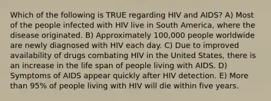 Which of the following is TRUE regarding HIV and AIDS? A) Most of the people infected with HIV live in South America, where the disease originated. B) Approximately 100,000 people worldwide are newly diagnosed with HIV each day. C) Due to improved availability of drugs combating HIV in the United States, there is an increase in the life span of people living with AIDS. D) Symptoms of AIDS appear quickly after HIV detection. E) More than 95% of people living with HIV will die within five years.