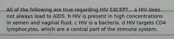 All of the following are true regarding HIV EXCEPT... a HIV does not always lead to AIDS. b HIV is present in high concentrations in semen and vaginal fluid. c HIV is a bacteria. d HIV targets CD4 lymphocytes, which are a central part of the immune system.