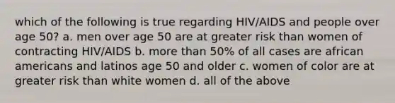 which of the following is true regarding HIV/AIDS and people over age 50? a. men over age 50 are at greater risk than women of contracting HIV/AIDS b. more than 50% of all cases are african americans and latinos age 50 and older c. women of color are at greater risk than white women d. all of the above