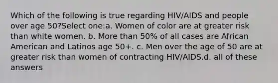 Which of the following is true regarding HIV/AIDS and people over age 50?Select one:a. Women of color are at greater risk than white women. b. More than 50% of all cases are African American and Latinos age 50+. c. Men over the age of 50 are at greater risk than women of contracting HIV/AIDS.d. all of these answers