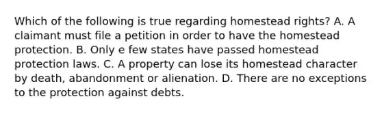 Which of the following is true regarding homestead rights? A. A claimant must file a petition in order to have the homestead protection. B. Only e few states have passed homestead protection laws. C. A property can lose its homestead character by death, abandonment or alienation. D. There are no exceptions to the protection against debts.