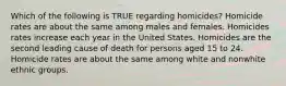 Which of the following is TRUE regarding homicides? Homicide rates are about the same among males and females. Homicides rates increase each year in the United States. Homicides are the second leading cause of death for persons aged 15 to 24. Homicide rates are about the same among white and nonwhite ethnic groups.