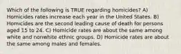 Which of the following is TRUE regarding homicides? A) Homicides rates increase each year in the United States. B) Homicides are the second leading cause of death for persons aged 15 to 24. C) Homicide rates are about the same among white and nonwhite ethnic groups. D) Homicide rates are about the same among males and females.