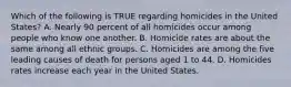 Which of the following is TRUE regarding homicides in the United States? A. Nearly 90 percent of all homicides occur among people who know one another. B. Homicide rates are about the same among all ethnic groups. C. Homicides are among the five leading causes of death for persons aged 1 to 44. D. Homicides rates increase each year in the United States.