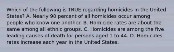 Which of the following is TRUE regarding homicides in the United States? A. Nearly 90 percent of all homicides occur among people who know one another. B. Homicide rates are about the same among all ethnic groups. C. Homicides are among the five leading causes of death for persons aged 1 to 44. D. Homicides rates increase each year in the United States.