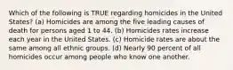 Which of the following is TRUE regarding homicides in the United States? (a) Homicides are among the five leading causes of death for persons aged 1 to 44. (b) Homicides rates increase each year in the United States. (c) Homicide rates are about the same among all ethnic groups. (d) Nearly 90 percent of all homicides occur among people who know one another.