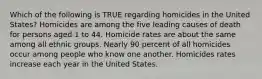 Which of the following is TRUE regarding homicides in the United States? Homicides are among the five leading causes of death for persons aged 1 to 44. Homicide rates are about the same among all ethnic groups. Nearly 90 percent of all homicides occur among people who know one another. Homicides rates increase each year in the United States.