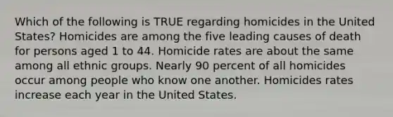 Which of the following is TRUE regarding homicides in the United States? Homicides are among the five leading causes of death for persons aged 1 to 44. Homicide rates are about the same among all ethnic groups. Nearly 90 percent of all homicides occur among people who know one another. Homicides rates increase each year in the United States.