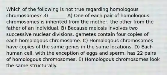 Which of the following is not true regarding homologous chromosomes? 3) _______ A) One of each pair of homologous chromosomes is inherited from the mother, the other from the father of an individual. B) Because meiosis involves two successive nuclear divisions, gametes contain four copies of each homologous chromosome. C) Homologous chromosomes have copies of the same genes in the same locations. D) Each human cell, with the exception of eggs and sperm, has 22 pairs of homologous chromosomes. E) Homologous chromosomes look the same structurally.