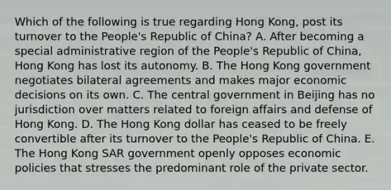 Which of the following is true regarding Hong Kong, post its turnover to the People's Republic of China? A. After becoming a special administrative region of the People's Republic of China, Hong Kong has lost its autonomy. B. The Hong Kong government negotiates bilateral agreements and makes major economic decisions on its own. C. The central government in Beijing has no jurisdiction over matters related to foreign affairs and defense of Hong Kong. D. The Hong Kong dollar has ceased to be freely convertible after its turnover to the People's Republic of China. E. The Hong Kong SAR government openly opposes economic policies that stresses the predominant role of the private sector.