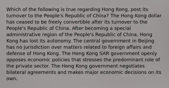 Which of the following is true regarding Hong Kong, post its turnover to the People's Republic of China? The Hong Kong dollar has ceased to be freely convertible after its turnover to the People's Republic of China. After becoming a special administrative region of the People's Republic of China, Hong Kong has lost its autonomy. The central government in Beijing has no jurisdiction over matters related to foreign affairs and defense of Hong Kong. The Hong Kong SAR government openly opposes economic policies that stresses the predominant role of the private sector. The Hong Kong government negotiates bilateral agreements and makes major economic decisions on its own.