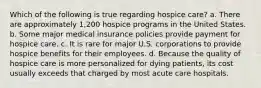 Which of the following is true regarding hospice care? a. There are approximately 1,200 hospice programs in the United States. b. Some major medical insurance policies provide payment for hospice care. c. It is rare for major U.S. corporations to provide hospice benefits for their employees. d. Because the quality of hospice care is more personalized for dying patients, its cost usually exceeds that charged by most acute care hospitals.