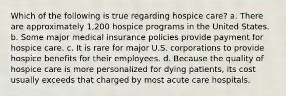 Which of the following is true regarding hospice care? a. There are approximately 1,200 hospice programs in the United States. b. Some major medical insurance policies provide payment for hospice care. c. It is rare for major U.S. corporations to provide hospice benefits for their employees. d. Because the quality of hospice care is more personalized for dying patients, its cost usually exceeds that charged by most acute care hospitals.