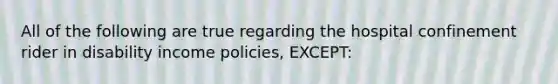 All of the following are true regarding the hospital confinement rider in disability income policies, EXCEPT: