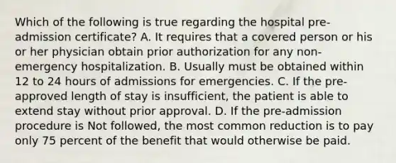 Which of the following is true regarding the hospital pre-admission certificate? A. It requires that a covered person or his or her physician obtain prior authorization for any non-emergency hospitalization. B. Usually must be obtained within 12 to 24 hours of admissions for emergencies. C. If the pre-approved length of stay is insufficient, the patient is able to extend stay without prior approval. D. If the pre-admission procedure is Not followed, the most common reduction is to pay only 75 percent of the benefit that would otherwise be paid.