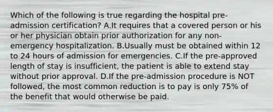 Which of the following is true regarding the hospital pre-admission certification? A.It requires that a covered person or his or her physician obtain prior authorization for any non-emergency hospitalization. B.Usually must be obtained within 12 to 24 hours of admission for emergencies. C.If the pre-approved length of stay is insufficient, the patient is able to extend stay without prior approval. D.If the pre-admission procedure is NOT followed, the most common reduction is to pay is only 75% of the benefit that would otherwise be paid.