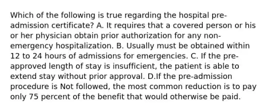 Which of the following is true regarding the hospital pre-admission certificate? A. It requires that a covered person or his or her physician obtain prior authorization for any non-emergency hospitalization. B. Usually must be obtained within 12 to 24 hours of admissions for emergencies. C. If the pre-approved length of stay is insufficient, the patient is able to extend stay without prior approval. D.If the pre-admission procedure is Not followed, the most common reduction is to pay only 75 percent of the benefit that would otherwise be paid.