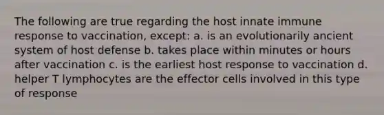 The following are true regarding the host innate immune response to vaccination, except: a. is an evolutionarily ancient system of host defense b. takes place within minutes or hours after vaccination c. is the earliest host response to vaccination d. helper T lymphocytes are the effector cells involved in this type of response