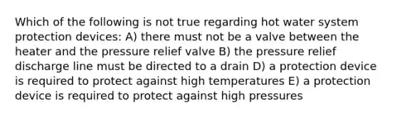 Which of the following is not true regarding hot water system protection devices: A) there must not be a valve between the heater and the pressure relief valve B) the pressure relief discharge line must be directed to a drain D) a protection device is required to protect against high temperatures E) a protection device is required to protect against high pressures