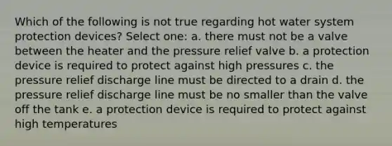 Which of the following is not true regarding hot water system protection devices? Select one: a. there must not be a valve between the heater and the pressure relief valve b. a protection device is required to protect against high pressures c. the pressure relief discharge line must be directed to a drain d. the pressure relief discharge line must be no smaller than the valve off the tank e. a protection device is required to protect against high temperatures