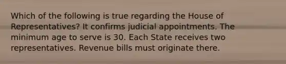 Which of the following is true regarding the House of Representatives? It confirms judicial appointments. The minimum age to serve is 30. Each State receives two representatives. Revenue bills must originate there.