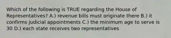 Which of the following is TRUE regarding the House of Representatives? A.) revenue bills must originate there B.) it confirms judicial appointments C.) the minimum age to serve is 30 D.) each state receives two representatives