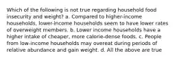 Which of the following is not true regarding household food insecurity and weight? a. Compared to higher-income households, lower-income households seem to have lower rates of overweight members. b. Lower income households have a higher intake of cheaper, more calorie-dense foods. c. People from low-income households may overeat during periods of relative abundance and gain weight. d. All the above are true